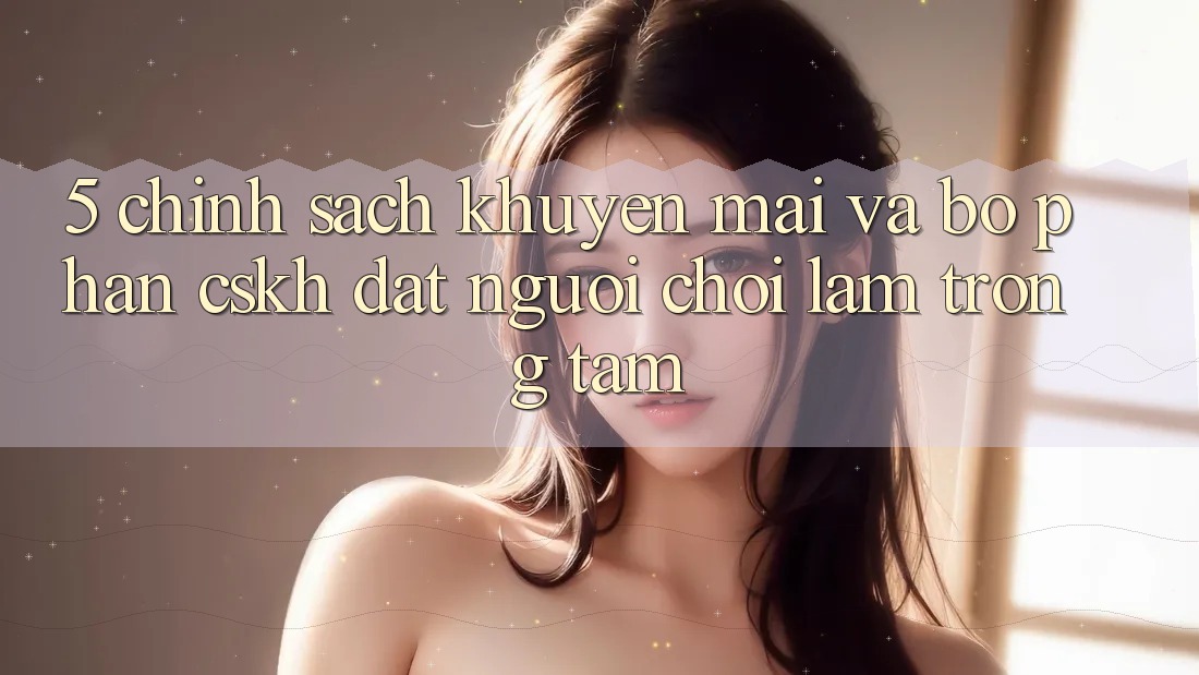 5. Chính Sách Khuyến Mãi Và Bộ phận CSKH: Đặt Người Chơi Làm Trọng Tâm