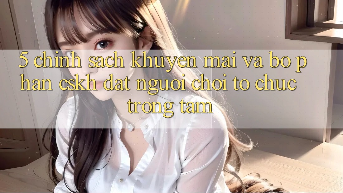 5. Chính Sách Khuyến Mãi Và Bộ phận CSKH: Đặt Người Chơi Tổ chức Trọng Tâm 5. Chính Sách Khuyến Mãi Và Bộ phận CSKH: Đặt Người Chơi Tổ chức Trọng Tâm