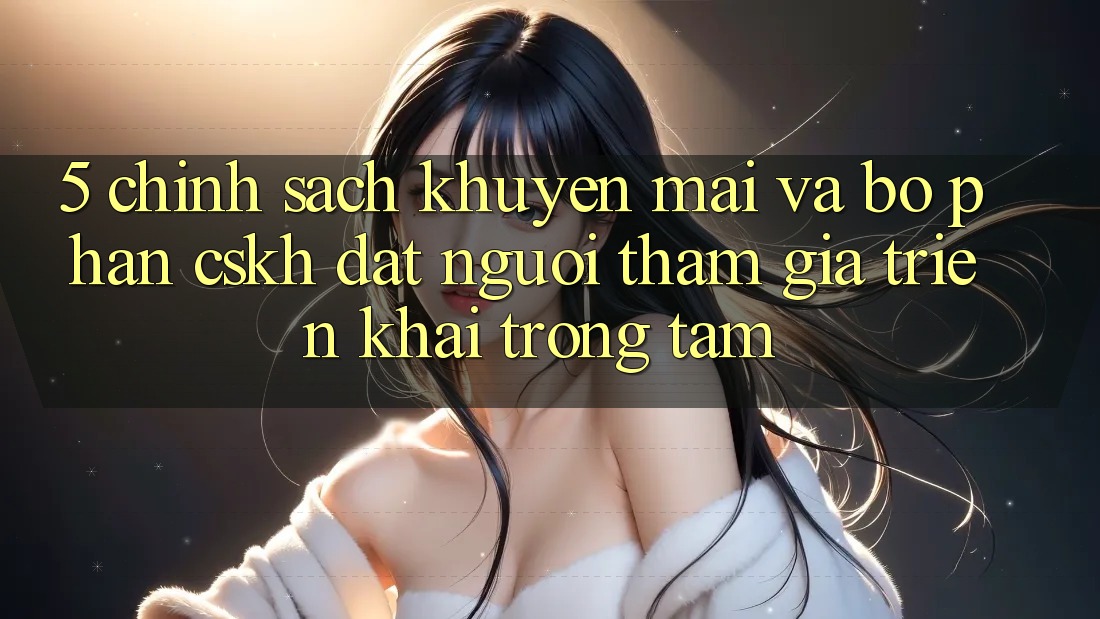5. Chính Sách Khuyến Mãi Và Bộ phận CSKH: Đặt Người tham gia Triển khai Trọng Tâm