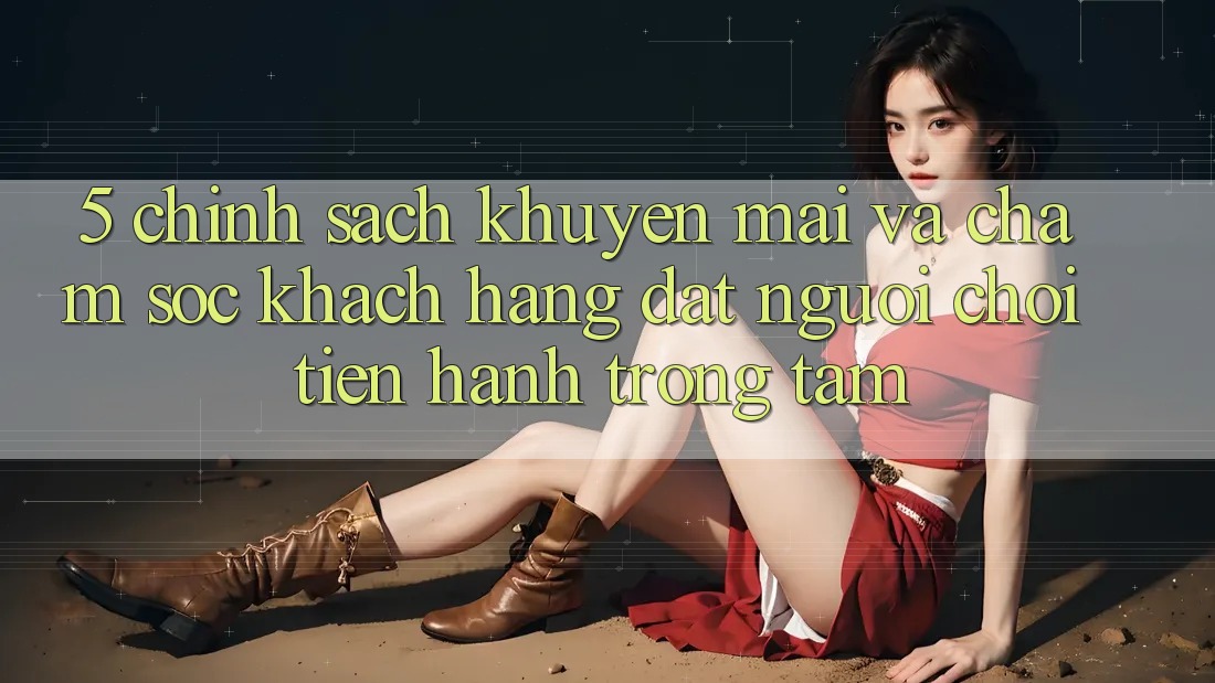 5. Chính Sách Khuyến Mãi Và Chăm Sóc Khách Hàng: Đặt Người Chơi Tiến hành Trọng Tâm