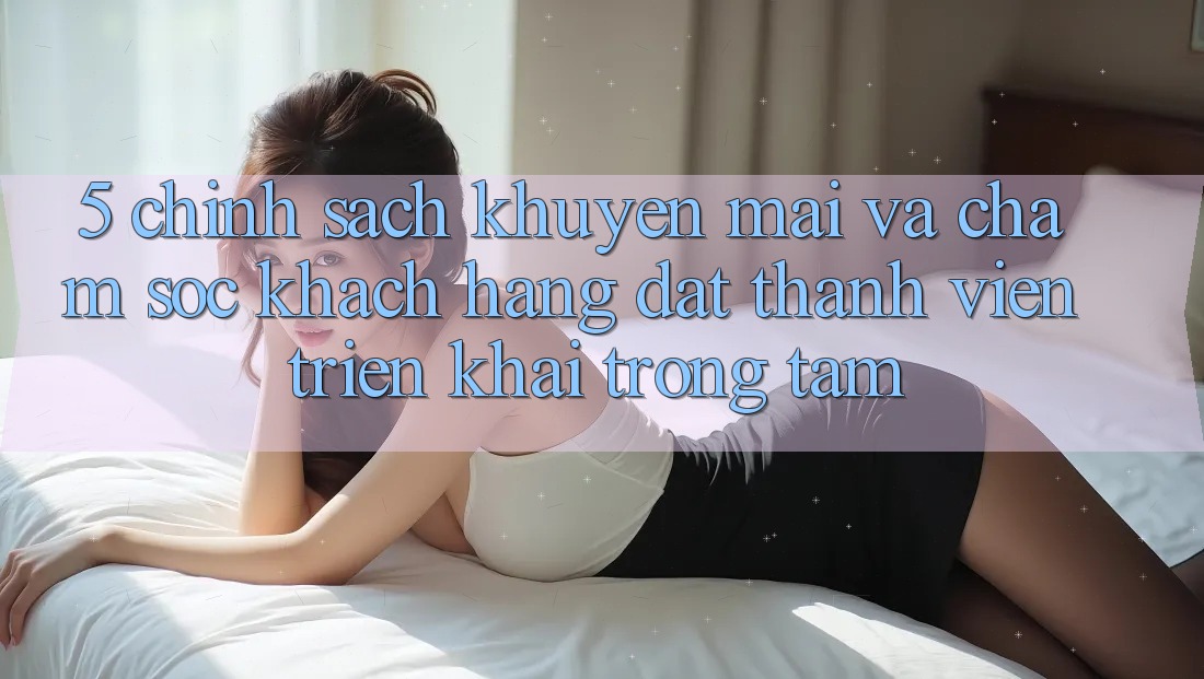 5. Chính Sách Khuyến Mãi Và Chăm Sóc Khách Hàng: Đặt Thành viên Triển khai Trọng Tâm