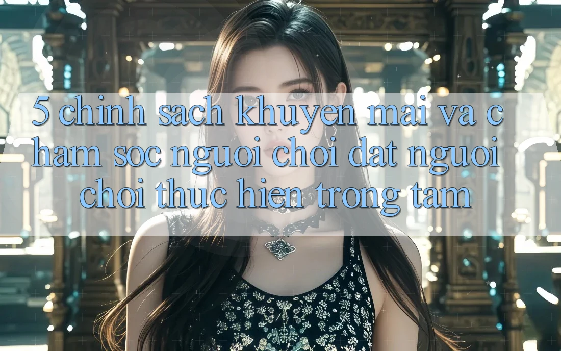 5. Chính Sách Khuyến Mãi Và Chăm Sóc Người chơi: Đặt Người Chơi Thực hiện Trọng Tâm