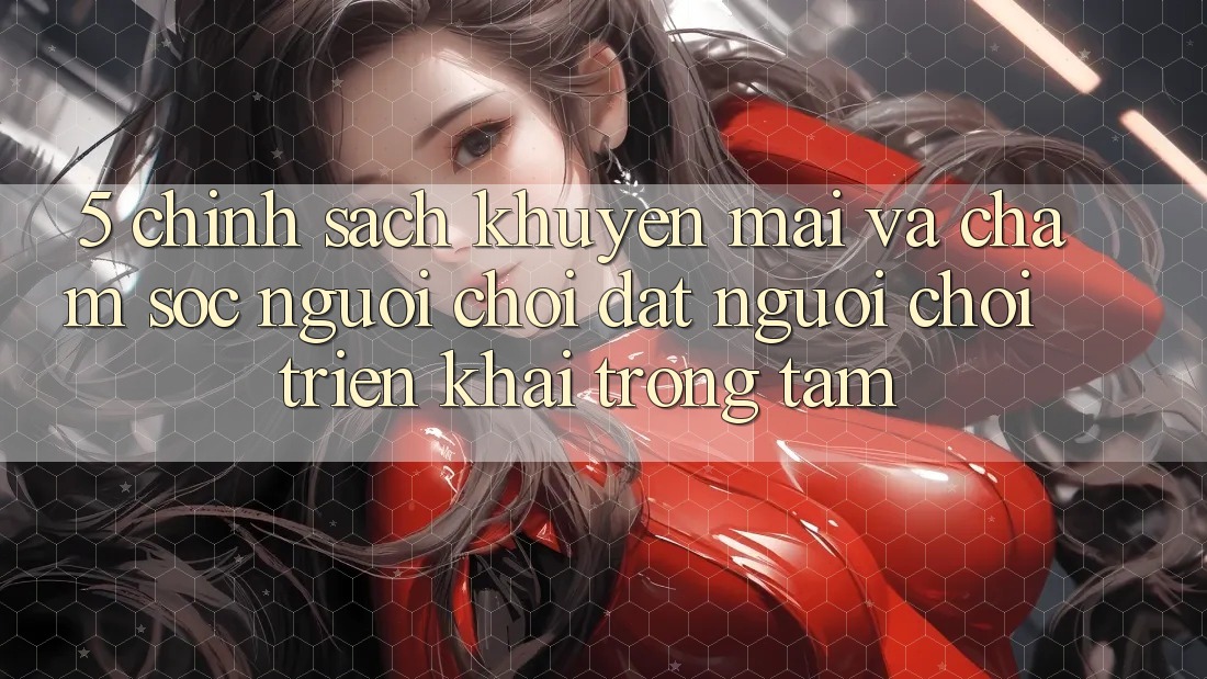 5. Chính Sách Khuyến Mãi Và Chăm Sóc Người chơi: Đặt Người Chơi Triển khai Trọng Tâm 5. Chính Sách Khuyến Mãi Và Chăm Sóc Người chơi: Đặt Người Chơi Triển khai Trọng Tâm