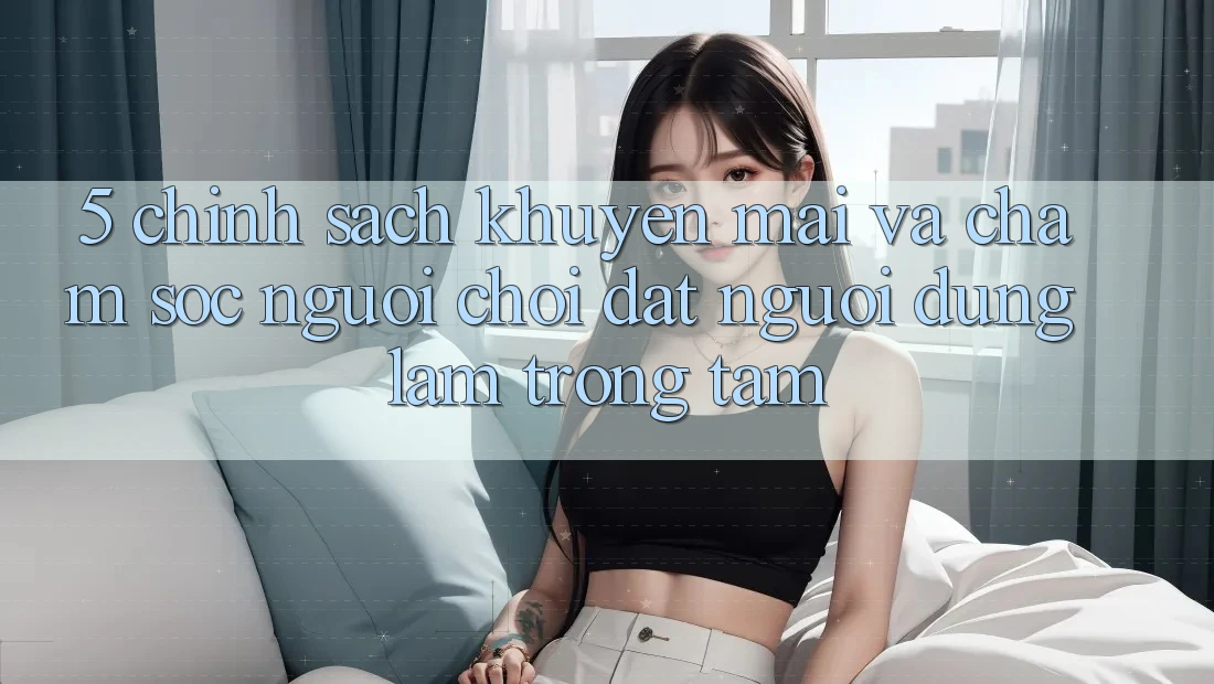 5. Chính Sách Khuyến Mãi Và Chăm Sóc Người chơi: Đặt Người dùng Làm Trọng Tâm