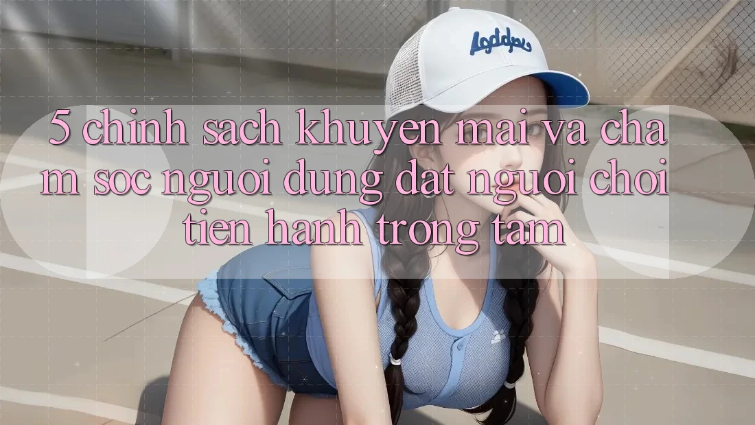 5. Chính Sách Khuyến Mãi Và Chăm Sóc Người dùng: Đặt Người Chơi Tiến hành Trọng Tâm