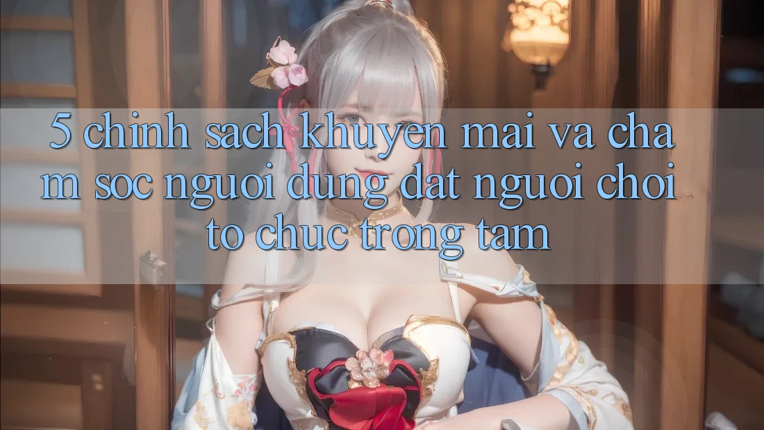 5. Chính sách Khuyến Mãi Và Chăm Sóc Người dùng: Đặt Người Chơi Tổ chức Trọng Tâm