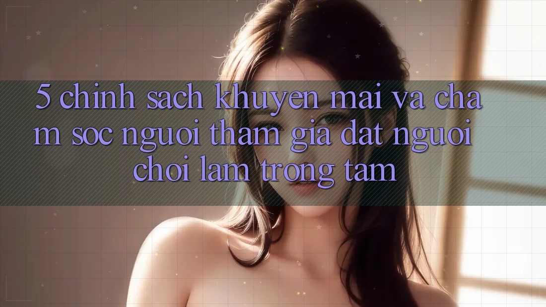 5. Chính Sách Khuyến Mãi Và Chăm Sóc Người tham gia: Đặt Người Chơi Làm Trọng Tâm 5. Chính Sách Khuyến Mãi Và Chăm Sóc Người tham gia: Đặt Người Chơi Làm Trọng Tâm
