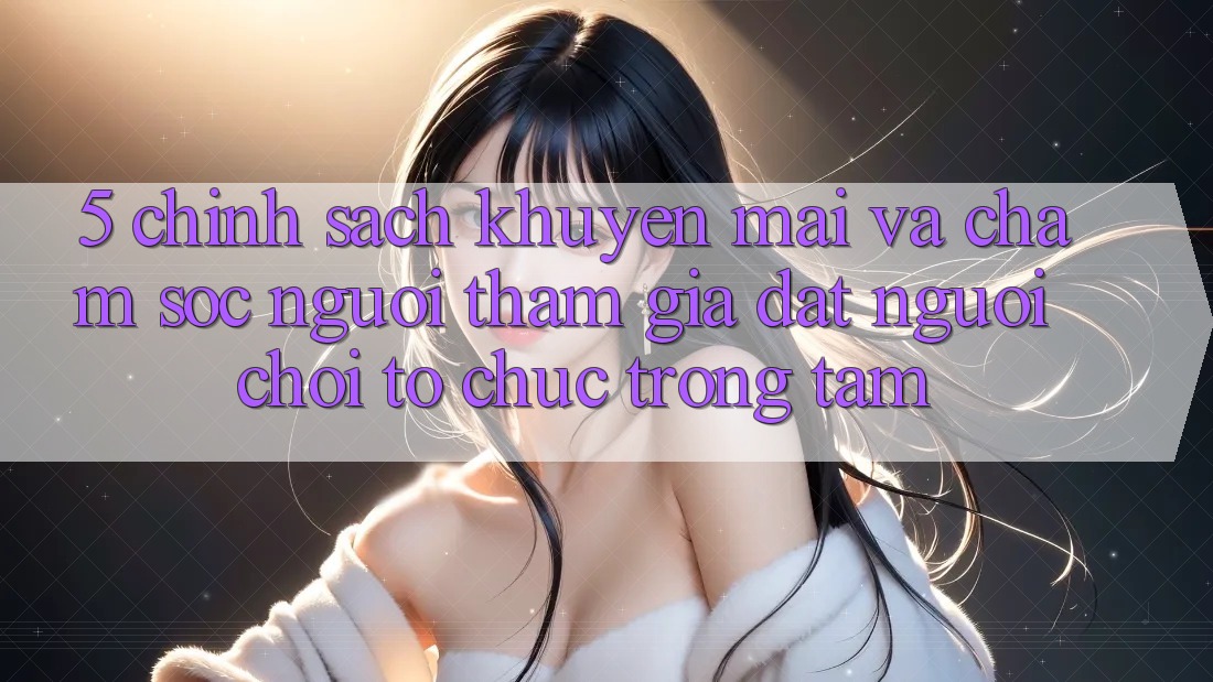 5. Chính Sách Khuyến Mãi Và Chăm Sóc Người tham gia: Đặt Người Chơi Tổ chức Trọng Tâm