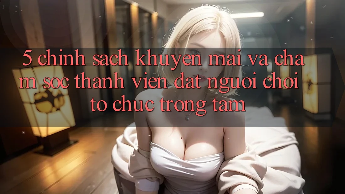 5. Chính sách Khuyến Mãi Và Chăm Sóc Thành viên: Đặt Người Chơi Tổ chức Trọng Tâm