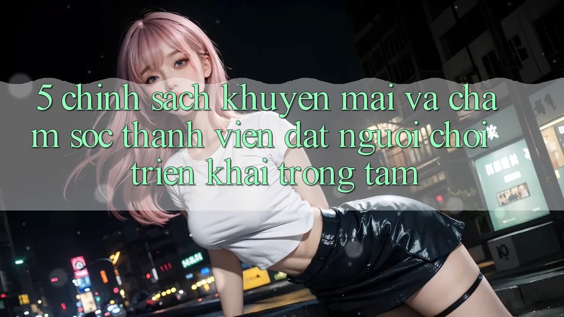 5. Chính Sách Khuyến Mãi Và Chăm Sóc Thành viên: Đặt Người Chơi Triển khai Trọng Tâm