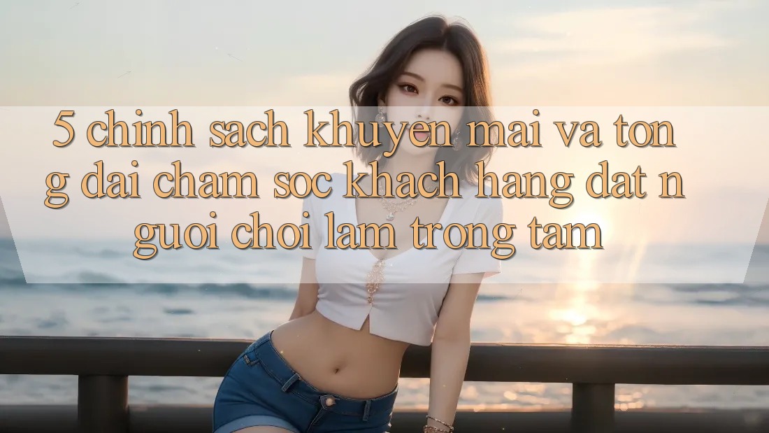 5. Chính Sách Khuyến Mãi Và Tổng đài chăm sóc khách hàng: Đặt Người Chơi Làm Trọng Tâm 5. Chính Sách Khuyến Mãi Và Tổng đài chăm sóc khách hàng: Đặt Người Chơi Làm Trọng Tâm