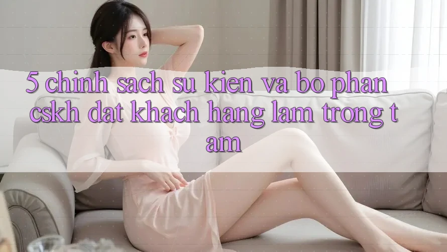 5. Chính Sách Sự kiện Và Bộ phận CSKH: Đặt Khách hàng Làm Trọng Tâm 5. Chính Sách Sự kiện Và Bộ phận CSKH: Đặt Khách hàng Làm Trọng Tâm