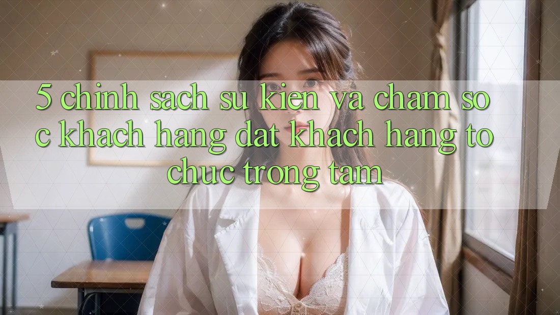 5. Chính Sách Sự kiện Và Chăm Sóc Khách Hàng: Đặt Khách hàng Tổ chức Trọng Tâm
