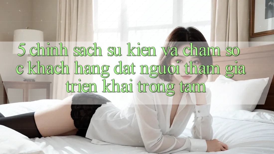 5. Chính Sách Sự kiện Và Chăm Sóc Khách Hàng: Đặt Người tham gia Triển khai Trọng Tâm