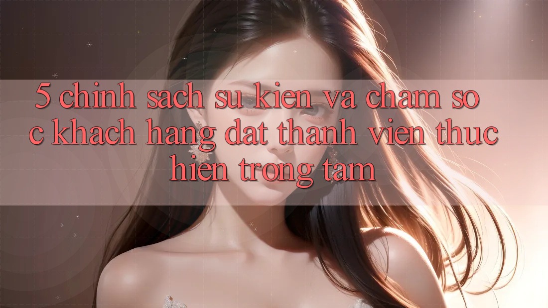 5. Chính Sách Sự kiện Và Chăm Sóc Khách Hàng: Đặt Thành viên Thực hiện Trọng Tâm