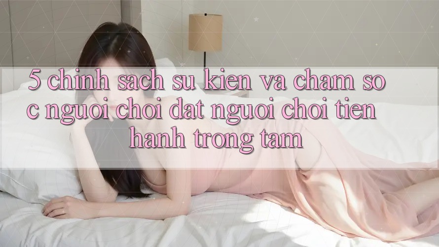 5. Chính Sách Sự kiện Và Chăm Sóc Người chơi: Đặt Người Chơi Tiến hành Trọng Tâm