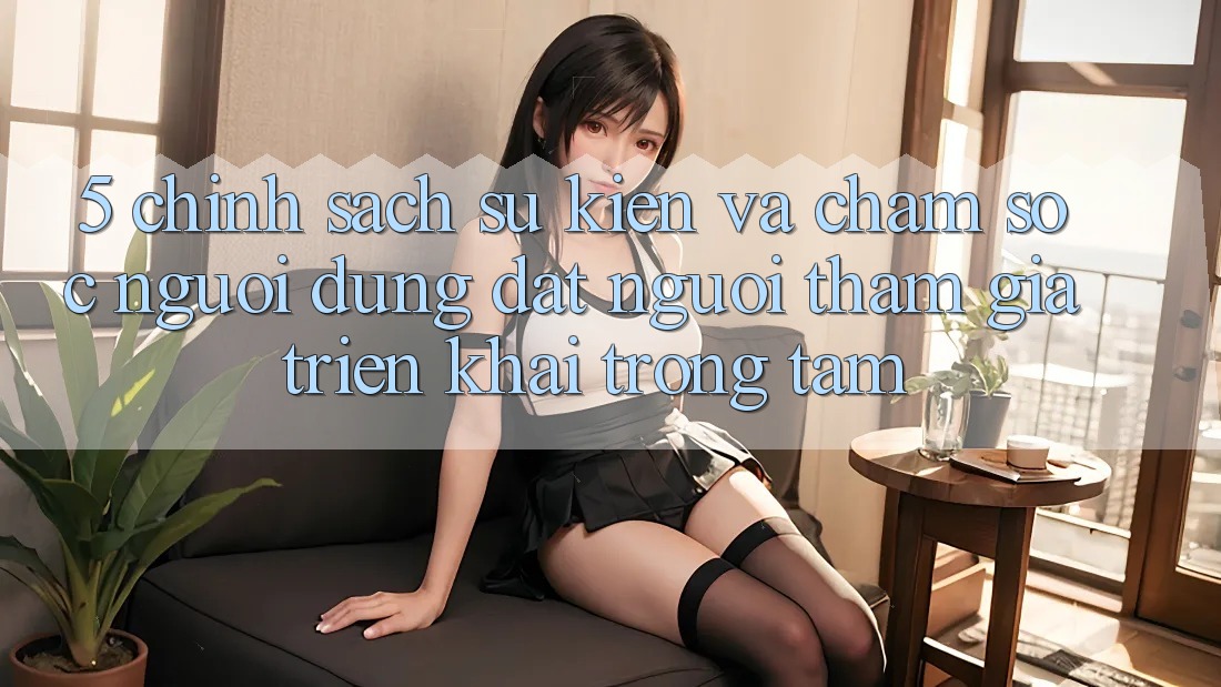 5. Chính Sách Sự kiện Và Chăm Sóc Người dùng: Đặt Người tham gia Triển khai Trọng Tâm