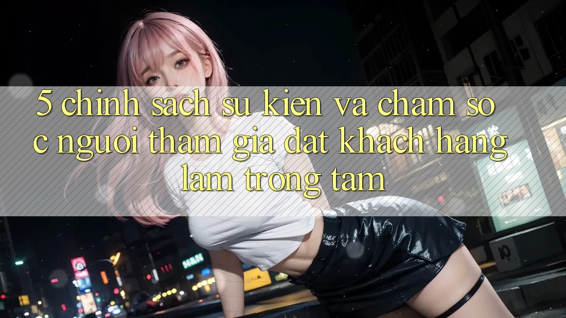 5. Chính Sách Sự kiện Và Chăm Sóc Người tham gia: Đặt Khách hàng Làm Trọng Tâm