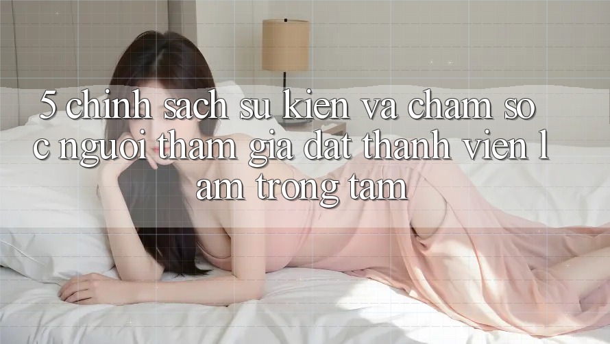 5. Chính Sách Sự kiện Và Chăm sóc người tham gia: Đặt Thành viên Làm Trọng Tâm
