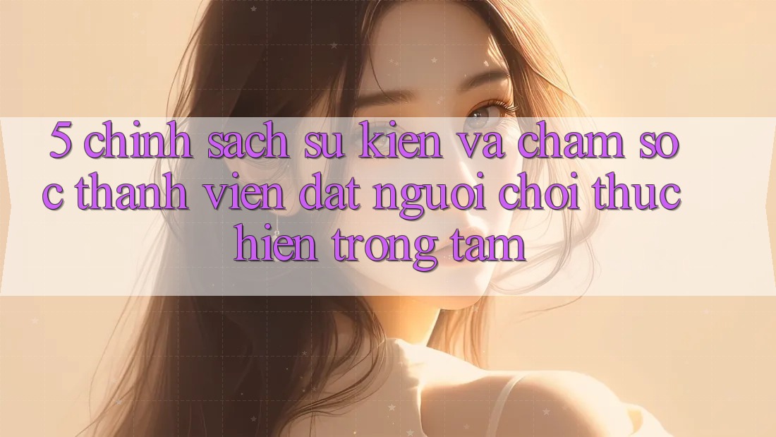 5. Chính Sách Sự kiện Và Chăm Sóc Thành viên: Đặt Người Chơi Thực hiện Trọng Tâm