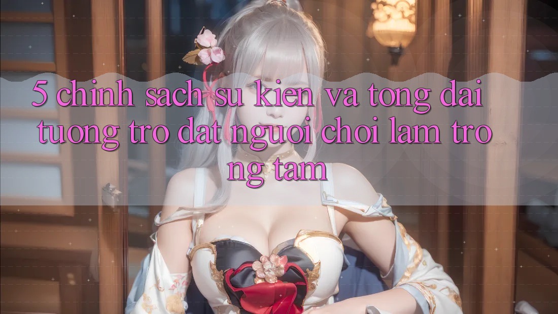 5. Chính Sách Sự kiện Và Tổng đài tương trợ: Đặt Người Chơi Làm Trọng Tâm 5. Chính Sách Sự kiện Và Tổng đài tương trợ: Đặt Người Chơi Làm Trọng Tâm
