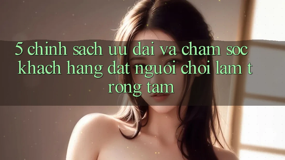 5. Chính Sách Ưu đãi Và Chăm Sóc Khách Hàng: Đặt Người Chơi Làm Trọng Tâm 5. Chính Sách Ưu đãi Và Chăm Sóc Khách Hàng: Đặt Người Chơi Làm Trọng Tâm