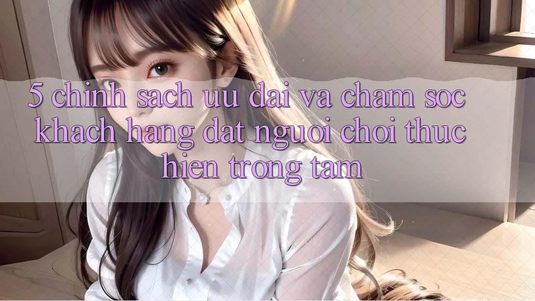 5. Chính Sách Ưu đãi Và Chăm Sóc Khách Hàng: Đặt Người Chơi Thực hiện Trọng Tâm 5. Chính Sách Ưu đãi Và Chăm Sóc Khách Hàng: Đặt Người Chơi Thực hiện Trọng Tâm