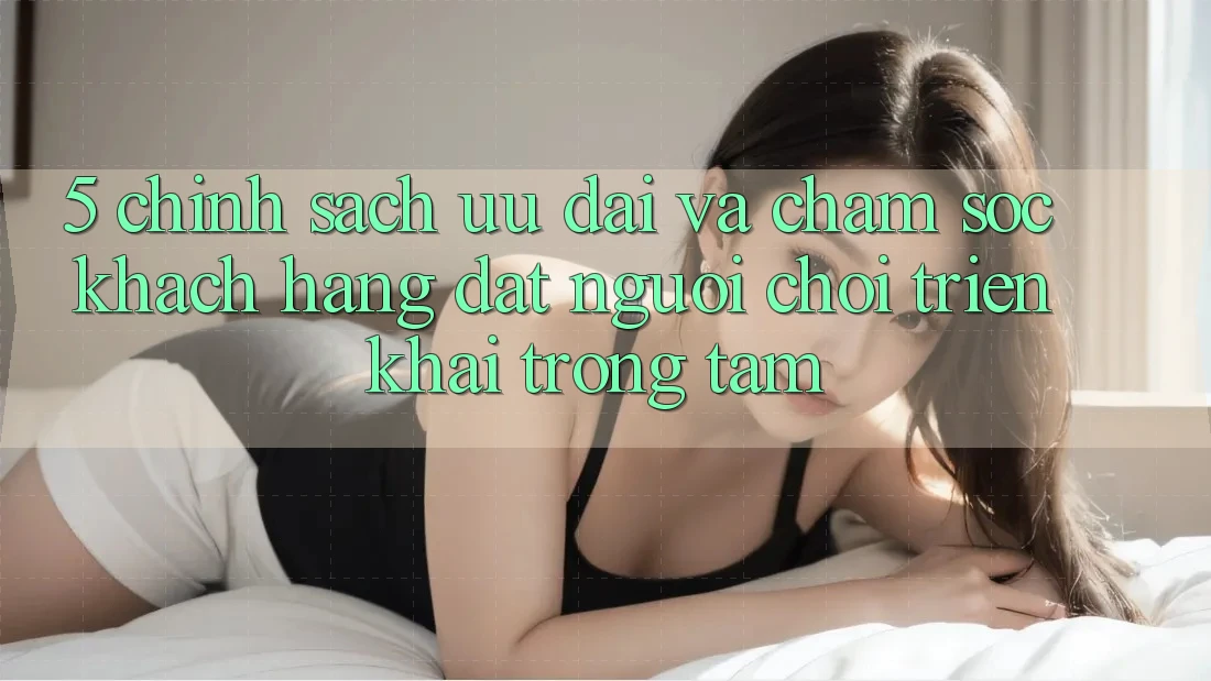 5. Chính Sách Ưu đãi Và Chăm Sóc Khách Hàng: Đặt Người Chơi Triển khai Trọng Tâm 5. Chính Sách Ưu đãi Và Chăm Sóc Khách Hàng: Đặt Người Chơi Triển khai Trọng Tâm