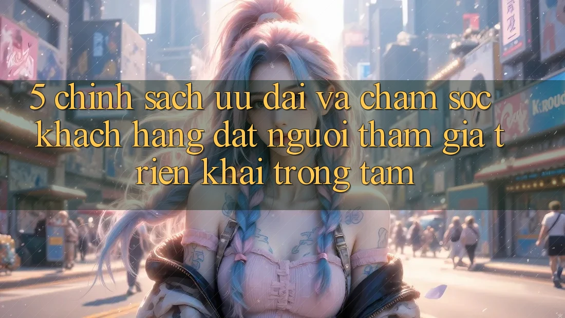 5. Chính Sách Ưu đãi Và Chăm Sóc Khách Hàng: Đặt Người tham gia Triển khai Trọng Tâm