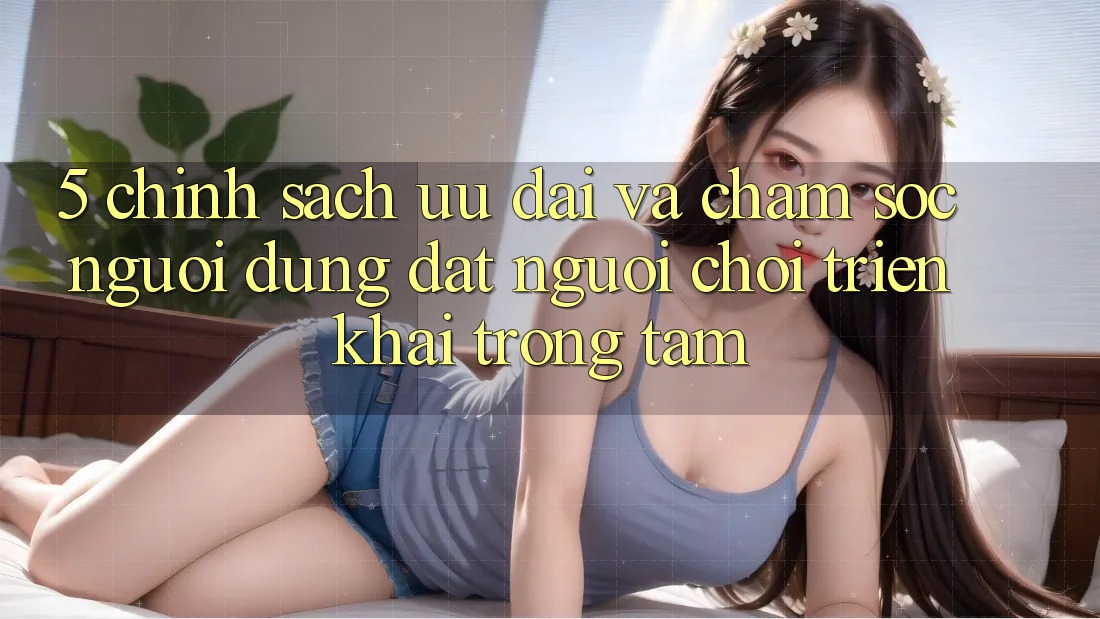 5. Chính Sách Ưu đãi Và Chăm Sóc Người dùng: Đặt Người Chơi Triển khai Trọng Tâm 5. Chính Sách Ưu đãi Và Chăm Sóc Người dùng: Đặt Người Chơi Triển khai Trọng Tâm