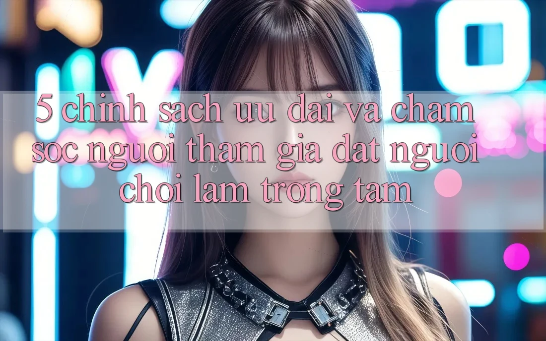 5. Chính Sách Ưu đãi Và Chăm Sóc Người tham gia: Đặt Người Chơi Làm Trọng Tâm 5. Chính Sách Ưu đãi Và Chăm Sóc Người tham gia: Đặt Người Chơi Làm Trọng Tâm