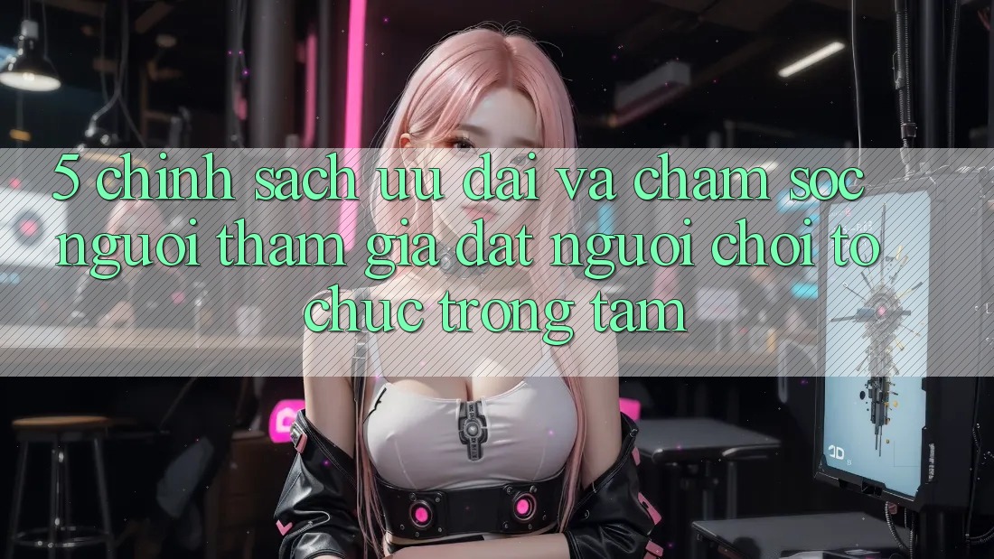 5. Chính sách Ưu đãi Và Chăm Sóc Người tham gia: Đặt Người Chơi Tổ chức Trọng Tâm 5. Chính sách Ưu đãi Và Chăm Sóc Người tham gia: Đặt Người Chơi Tổ chức Trọng Tâm