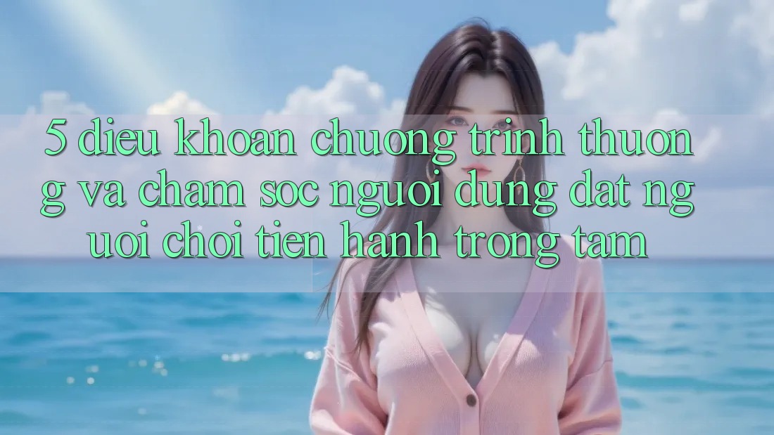 5. Điều khoản Chương trình thưởng Và Chăm Sóc Người dùng: Đặt Người Chơi Tiến hành Trọng Tâm 5. Điều khoản Chương trình thưởng Và Chăm Sóc Người dùng: Đặt Người Chơi Tiến hành Trọng Tâm
