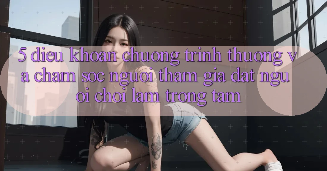 5. Điều khoản Chương trình thưởng Và Chăm Sóc Người tham gia: Đặt Người Chơi Làm Trọng Tâm 5. Điều khoản Chương trình thưởng Và Chăm Sóc Người tham gia: Đặt Người Chơi Làm Trọng Tâm