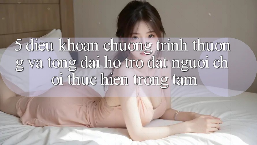 5. Điều khoản Chương trình thưởng Và Tổng đài hỗ trợ: Đặt Người Chơi Thực hiện Trọng Tâm
