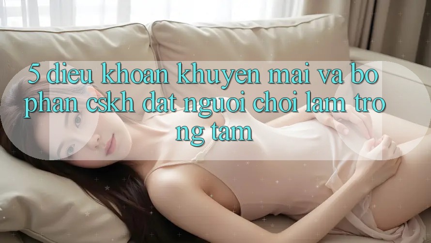 5. Điều khoản Khuyến Mãi Và Bộ phận CSKH: Đặt Người Chơi Làm Trọng Tâm 5. Điều khoản Khuyến Mãi Và Bộ phận CSKH: Đặt Người Chơi Làm Trọng Tâm