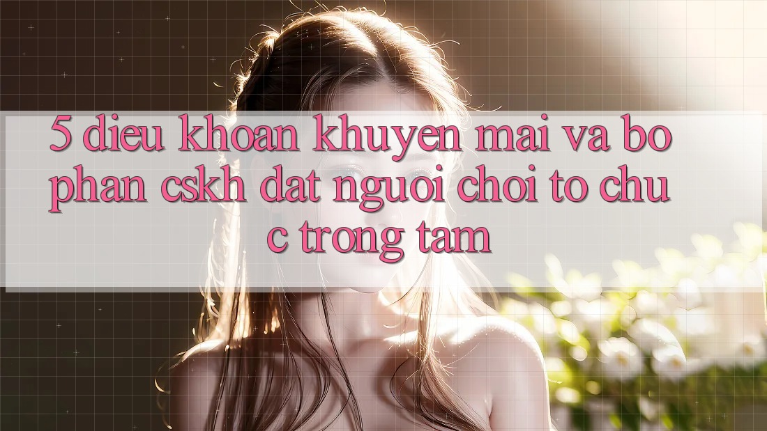 5. Điều khoản Khuyến Mãi Và Bộ phận CSKH: Đặt Người Chơi Tổ chức Trọng Tâm 5. Điều khoản Khuyến Mãi Và Bộ phận CSKH: Đặt Người Chơi Tổ chức Trọng Tâm