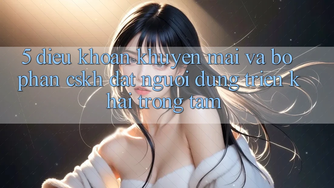 5. Điều khoản Khuyến Mãi Và Bộ phận CSKH: Đặt Người dùng Triển khai Trọng Tâm