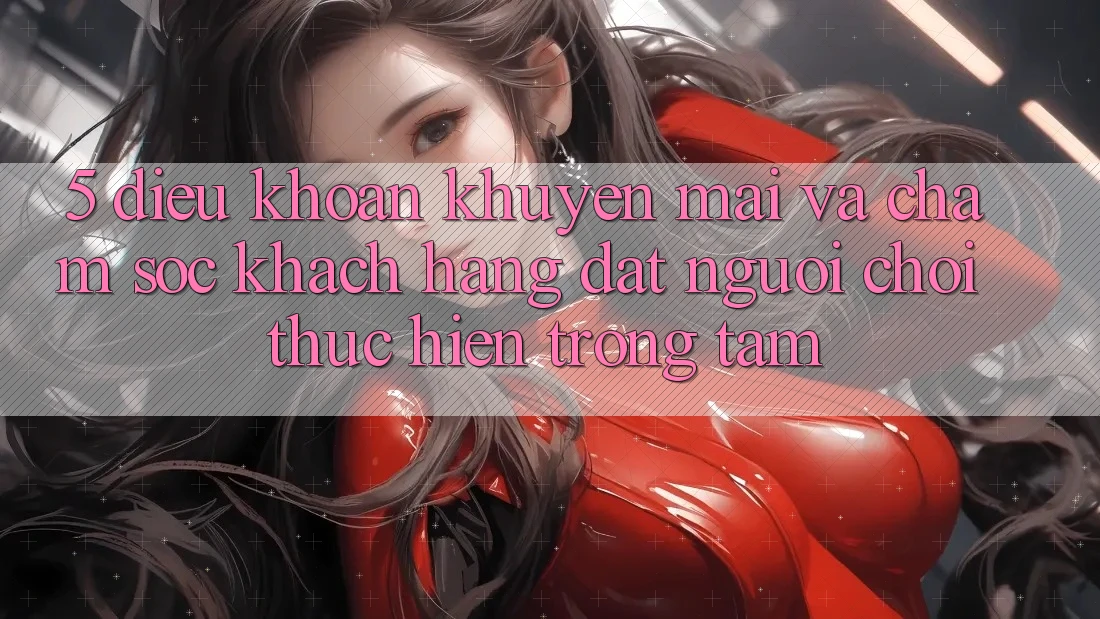 5. Điều khoản Khuyến Mãi Và Chăm Sóc Khách Hàng: Đặt Người Chơi Thực hiện Trọng Tâm
