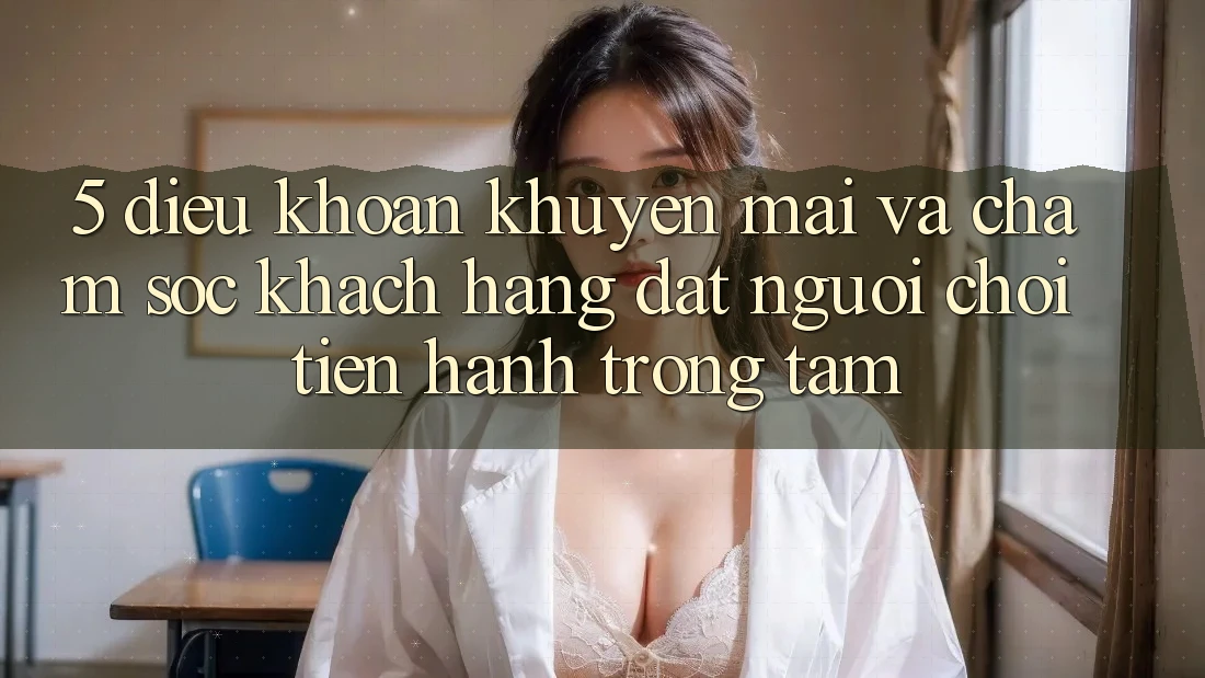 5. Điều khoản Khuyến Mãi Và Chăm Sóc Khách Hàng: Đặt Người Chơi Tiến hành Trọng Tâm