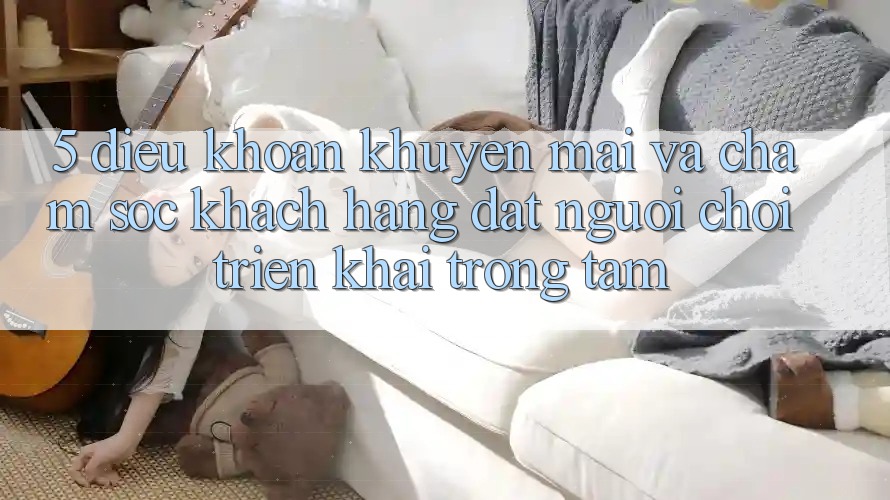 5. Điều khoản Khuyến Mãi Và Chăm Sóc Khách Hàng: Đặt Người Chơi Triển khai Trọng Tâm 5. Điều khoản Khuyến Mãi Và Chăm Sóc Khách Hàng: Đặt Người Chơi Triển khai Trọng Tâm
