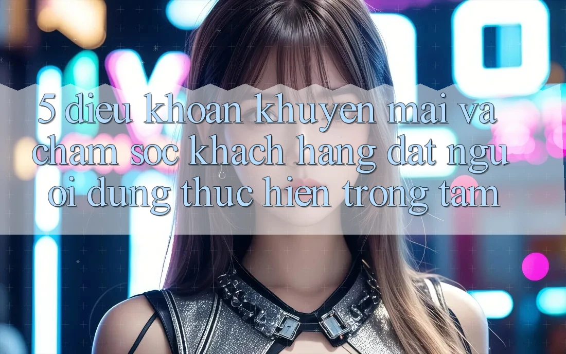 5. Điều khoản Khuyến Mãi Và Chăm Sóc Khách Hàng: Đặt Người dùng Thực hiện Trọng Tâm