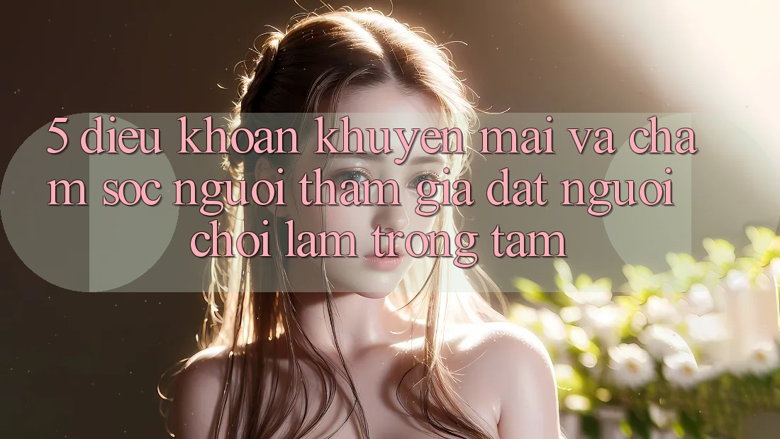 5. Điều khoản Khuyến Mãi Và Chăm Sóc Người tham gia: Đặt Người Chơi Làm Trọng Tâm