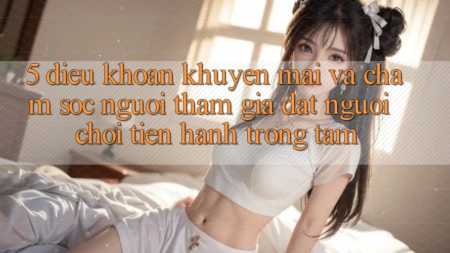5. Điều khoản Khuyến Mãi Và Chăm Sóc Người tham gia: Đặt Người Chơi Tiến hành Trọng Tâm 5. Điều khoản Khuyến Mãi Và Chăm Sóc Người tham gia: Đặt Người Chơi Tiến hành Trọng Tâm