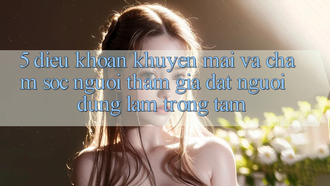 5. Điều khoản Khuyến Mãi Và Chăm Sóc Người tham gia: Đặt Người dùng Làm Trọng Tâm 5. Điều khoản Khuyến Mãi Và Chăm Sóc Người tham gia: Đặt Người dùng Làm Trọng Tâm
