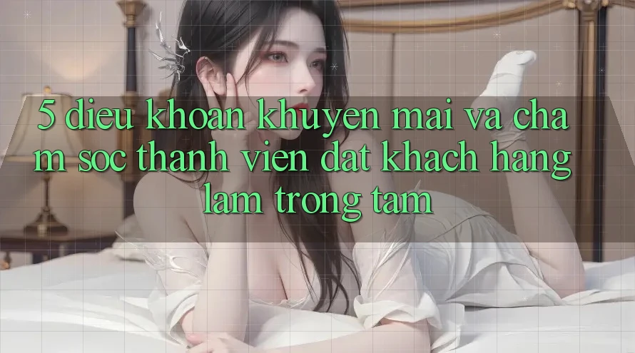 5. Điều khoản Khuyến Mãi Và Chăm Sóc Thành viên: Đặt Khách hàng Làm Trọng Tâm