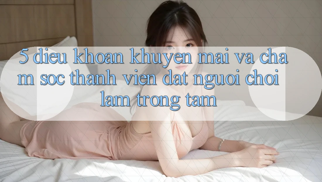 5. Điều khoản Khuyến Mãi Và Chăm Sóc Thành viên: Đặt Người Chơi Làm Trọng Tâm