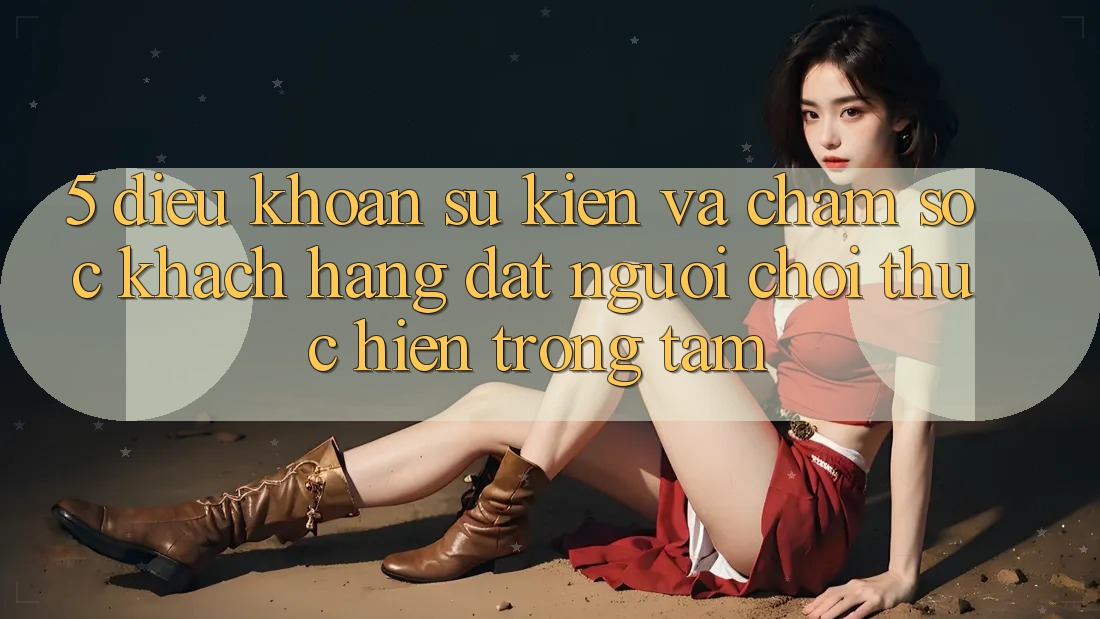 5. Điều khoản Sự kiện Và Chăm Sóc Khách Hàng: Đặt Người Chơi Thực hiện Trọng Tâm 5. Điều khoản Sự kiện Và Chăm Sóc Khách Hàng: Đặt Người Chơi Thực hiện Trọng Tâm