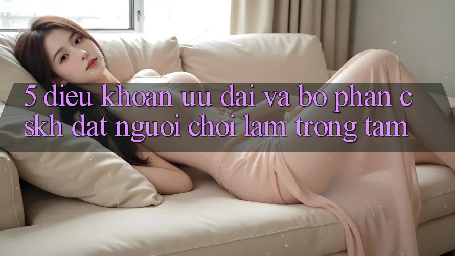 5. Điều khoản Ưu đãi Và Bộ phận CSKH: Đặt Người Chơi Làm Trọng Tâm 5. Điều khoản Ưu đãi Và Bộ phận CSKH: Đặt Người Chơi Làm Trọng Tâm