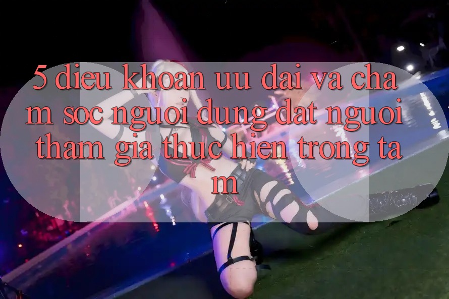 5. Điều khoản Ưu đãi Và Chăm sóc người dùng: Đặt Người tham gia Thực hiện Trọng Tâm